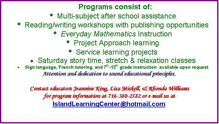 Text Box: Programs consist of: 
	Multi-subject after school assistance
	Reading/writing workshops with publishing opportunities
	Everyday Mathematics Instruction
	Project Approach learning
	Service learning projects
	Saturday story time, stretch & relaxation classes
	Sign language, French tutoring, and 7th-12th grade instruction  available upon request
Attention and dedication to sound educational principles.

Contact educators Jeannine King, Lisa Miskell, & Rhonda Williams 
for program information at 716-380-2582 or e-mail us at IslandLearningCenter@hotmail.com
