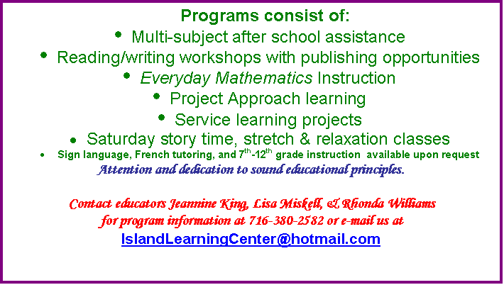 Text Box: Programs consist of: 
	Multi-subject after school assistance
	Reading/writing workshops with publishing opportunities
	Everyday Mathematics Instruction
	Project Approach learning
	Service learning projects
	Saturday story time, stretch & relaxation classes
	Sign language, French tutoring, and 7th-12th grade instruction  available upon request
Attention and dedication to sound educational principles.

Contact educators Jeannine King, Lisa Miskell, & Rhonda Williams 
for program information at 716-380-2582 or e-mail us at IslandLearningCenter@hotmail.com

