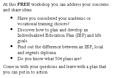 Text Box: At this FREE workshop you can address your concerns and share ideas.
	Have you considered your academic or vocational training choices?
	Discover how to plan and develop an Individualized Education Plan (IEP) and life goals.
	Find out the difference between an IEP, local and regents diploma.
	Do you know what 504 plans are?
Come in with your questions and leave with a plan that you can put in to action.

